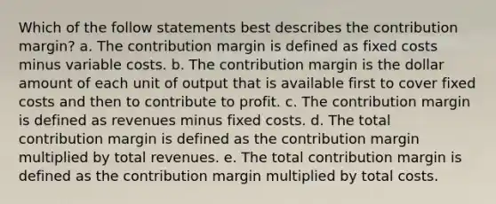 Which of the follow statements best describes the contribution margin? a. The contribution margin is defined as fixed costs minus variable costs. b. The contribution margin is the dollar amount of each unit of output that is available first to cover fixed costs and then to contribute to profit. c. The contribution margin is defined as revenues minus fixed costs. d. The total contribution margin is defined as the contribution margin multiplied by total revenues. e. The total contribution margin is defined as the contribution margin multiplied by total costs.