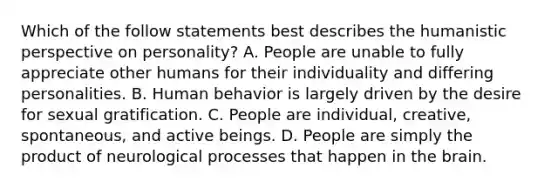 Which of the follow statements best describes the humanistic perspective on personality? A. People are unable to fully appreciate other humans for their individuality and differing personalities. B. Human behavior is largely driven by the desire for sexual gratification. C. People are individual, creative, spontaneous, and active beings. D. People are simply the product of neurological processes that happen in the brain.