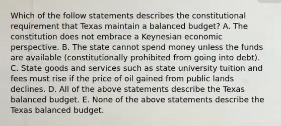 Which of the follow statements describes the constitutional requirement that Texas maintain a balanced budget? A. The constitution does not embrace a Keynesian economic perspective. B. The state cannot spend money unless the funds are available (constitutionally prohibited from going into debt). C. State goods and services such as state university tuition and fees must rise if the price of oil gained from public lands declines. D. All of the above statements describe the Texas balanced budget. E. None of the above statements describe the Texas balanced budget.