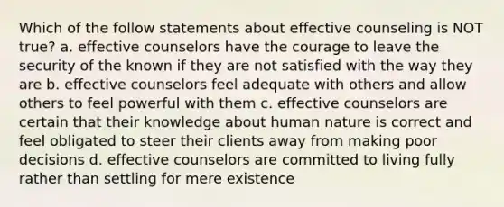 Which of the follow statements about effective counseling is NOT true? a. effective counselors have the courage to leave the security of the known if they are not satisfied with the way they are b. effective counselors feel adequate with others and allow others to feel powerful with them c. effective counselors are certain that their knowledge about human nature is correct and feel obligated to steer their clients away from making poor decisions d. effective counselors are committed to living fully rather than settling for mere existence