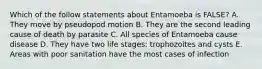 Which of the follow statements about Entamoeba is FALSE? A. They move by pseudopod motion B. They are the second leading cause of death by parasite C. All species of Entamoeba cause disease D. They have two life stages: trophozoites and cysts E. Areas with poor sanitation have the most cases of infection