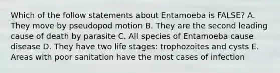 Which of the follow statements about Entamoeba is FALSE? A. They move by pseudopod motion B. They are the second leading cause of death by parasite C. All species of Entamoeba cause disease D. They have two life stages: trophozoites and cysts E. Areas with poor sanitation have the most cases of infection