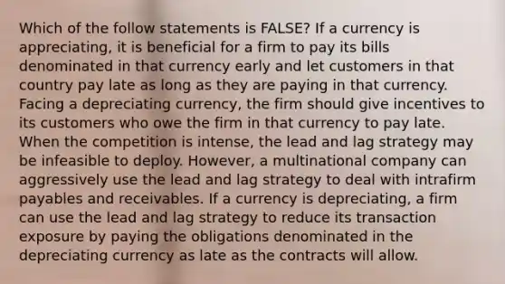 Which of the follow statements is FALSE? If a currency is appreciating, it is beneficial for a firm to pay its bills denominated in that currency early and let customers in that country pay late as long as they are paying in that currency. Facing a depreciating currency, the firm should give incentives to its customers who owe the firm in that currency to pay late. When the competition is intense, the lead and lag strategy may be infeasible to deploy. However, a multinational company can aggressively use the lead and lag strategy to deal with intrafirm payables and receivables. If a currency is depreciating, a firm can use the lead and lag strategy to reduce its transaction exposure by paying the obligations denominated in the depreciating currency as late as the contracts will allow.