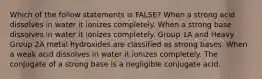 Which of the follow statements is FALSE? When a strong acid dissolves in water it ionizes completely. When a strong base dissolves in water it ionizes completely. Group 1A and Heavy Group 2A metal hydroxides are classified as strong bases. When a weak acid dissolves in water it ionizes completely. The conjugate of a strong base is a negligible conjugate acid.