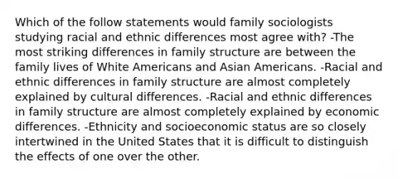 Which of the follow statements would family sociologists studying racial and ethnic differences most agree with? -The most striking differences in family structure are between the family lives of White Americans and Asian Americans. -Racial and ethnic differences in family structure are almost completely explained by cultural differences. -Racial and ethnic differences in family structure are almost completely explained by economic differences. -Ethnicity and socioeconomic status are so closely intertwined in the United States that it is difficult to distinguish the effects of one over the other.