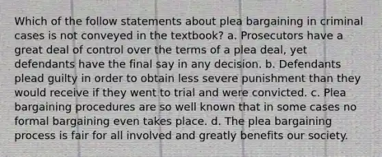 Which of the follow statements about plea bargaining in criminal cases is not conveyed in the textbook? a. Prosecutors have a great deal of control over the terms of a plea deal, yet defendants have the final say in any decision. b. Defendants plead guilty in order to obtain less severe punishment than they would receive if they went to trial and were convicted. c. Plea bargaining procedures are so well known that in some cases no formal bargaining even takes place. d. The plea bargaining process is fair for all involved and greatly benefits our society.