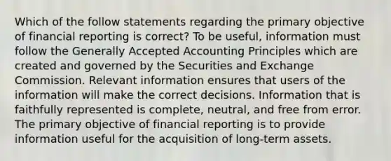 Which of the follow statements regarding the primary objective of financial reporting is correct? To be useful, information must follow the Generally Accepted Accounting Principles which are created and governed by the Securities and Exchange Commission. Relevant information ensures that users of the information will make the correct decisions. Information that is faithfully represented is complete, neutral, and free from error. The primary objective of financial reporting is to provide information useful for the acquisition of long-term assets.