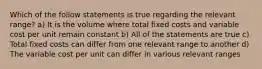 Which of the follow statements is true regarding the relevant range? a) It is the volume where total fixed costs and variable cost per unit remain constant b) All of the statements are true c) Total fixed costs can differ from one relevant range to another d) The variable cost per unit can differ in various relevant ranges