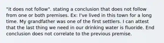 "it does not follow". stating a conclusion that does not follow from one or both premises. Ex: I've lived in this town for a long time. My grandfather was one of the first settlers. I can attest that the last thing we need in our drinking water is fluoride. End conclusion does not correlate to the previous premise.