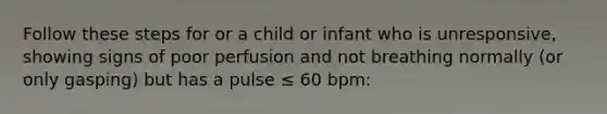 Follow these steps for or a child or infant who is unresponsive, showing signs of poor perfusion and not breathing normally (or only gasping) but has a pulse ≤ 60 bpm: