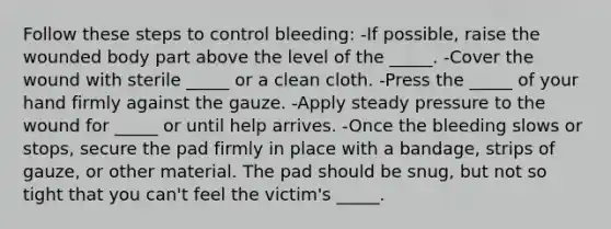 Follow these steps to control bleeding: -If possible, raise the wounded body part above the level of the _____. -Cover the wound with sterile _____ or a clean cloth. -Press the _____ of your hand firmly against the gauze. -Apply steady pressure to the wound for _____ or until help arrives. -Once the bleeding slows or stops, secure the pad firmly in place with a bandage, strips of gauze, or other material. The pad should be snug, but not so tight that you can't feel the victim's _____.