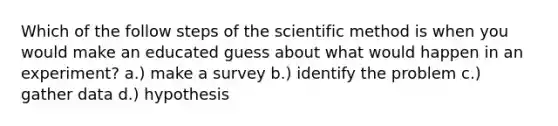 Which of the follow steps of the scientific method is when you would make an educated guess about what would happen in an experiment? a.) make a survey b.) identify the problem c.) gather data d.) hypothesis