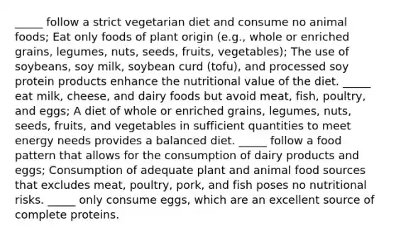 _____ follow a strict vegetarian diet and consume no animal foods; Eat only foods of plant origin (e.g., whole or enriched grains, legumes, nuts, seeds, fruits, vegetables); The use of soybeans, soy milk, soybean curd (tofu), and processed soy protein products enhance the nutritional value of the diet. _____ eat milk, cheese, and dairy foods but avoid meat, fish, poultry, and eggs; A diet of whole or enriched grains, legumes, nuts, seeds, fruits, and vegetables in sufficient quantities to meet energy needs provides a balanced diet. _____ follow a food pattern that allows for the consumption of dairy products and eggs; Consumption of adequate plant and animal food sources that excludes meat, poultry, pork, and fish poses no nutritional risks. _____ only consume eggs, which are an excellent source of complete proteins.