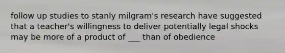 follow up studies to stanly milgram's research have suggested that a teacher's willingness to deliver potentially legal shocks may be more of a product of ___ than of obedience