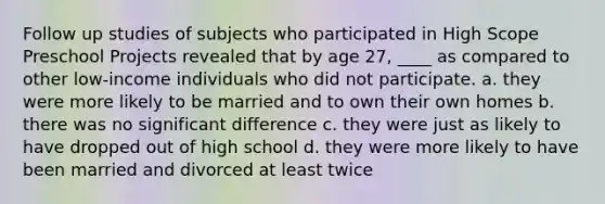 Follow up studies of subjects who participated in High Scope Preschool Projects revealed that by age 27, ____ as compared to other low-income individuals who did not participate. a. they were more likely to be married and to own their own homes b. there was no significant difference c. they were just as likely to have dropped out of high school d. they were more likely to have been married and divorced at least twice