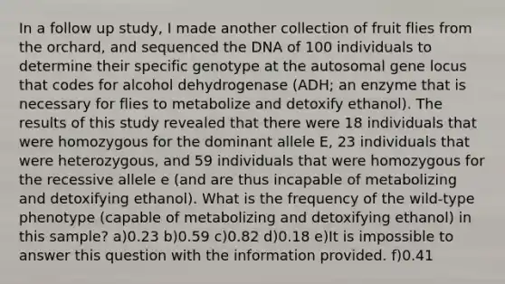 In a follow up study, I made another collection of fruit flies from the orchard, and sequenced the DNA of 100 individuals to determine their specific genotype at the autosomal gene locus that codes for alcohol dehydrogenase (ADH; an enzyme that is necessary for flies to metabolize and detoxify ethanol). The results of this study revealed that there were 18 individuals that were homozygous for the dominant allele E, 23 individuals that were heterozygous, and 59 individuals that were homozygous for the recessive allele e (and are thus incapable of metabolizing and detoxifying ethanol). What is the frequency of the wild-type phenotype (capable of metabolizing and detoxifying ethanol) in this sample? a)0.23 b)0.59 c)0.82 d)0.18 e)It is impossible to answer this question with the information provided. f)0.41