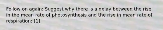 Follow on again: Suggest why there is a delay between the rise in the mean rate of photosynthesis and the rise in mean rate of respiration: [1]