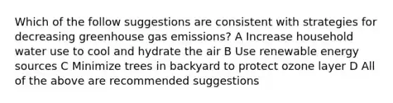 Which of the follow suggestions are consistent with strategies for decreasing greenhouse gas emissions? A Increase household water use to cool and hydrate the air B Use renewable energy sources C Minimize trees in backyard to protect ozone layer D All of the above are recommended suggestions