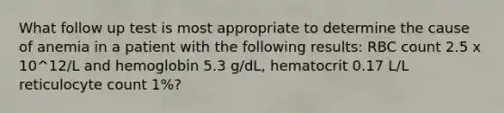 What follow up test is most appropriate to determine the cause of anemia in a patient with the following results: RBC count 2.5 x 10^12/L and hemoglobin 5.3 g/dL, hematocrit 0.17 L/L reticulocyte count 1%?