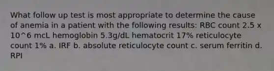 What follow up test is most appropriate to determine the cause of anemia in a patient with the following results: RBC count 2.5 x 10^6 mcL hemoglobin 5.3g/dL hematocrit 17% reticulocyte count 1% a. IRF b. absolute reticulocyte count c. serum ferritin d. RPI