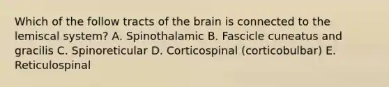 Which of the follow tracts of the brain is connected to the lemiscal system? A. Spinothalamic B. Fascicle cuneatus and gracilis C. Spinoreticular D. Corticospinal (corticobulbar) E. Reticulospinal