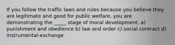 If you follow the traffic laws and rules because you believe they are legitimate and good for public welfare, you are demonstrating the _____ stage of moral development. a) punishment and obedience b) law and order c) social contract d) instrumental-exchange