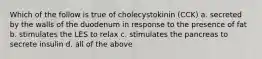 Which of the follow is true of cholecystokinin (CCK) a. secreted by the walls of the duodenum in response to the presence of fat b. stimulates the LES to relax c. stimulates the pancreas to secrete insulin d. all of the above