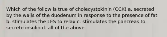 Which of the follow is true of cholecystokinin (CCK) a. secreted by the walls of the duodenum in response to the presence of fat b. stimulates the LES to relax c. stimulates the pancreas to secrete insulin d. all of the above