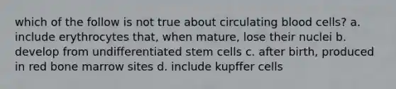 which of the follow is not true about circulating blood cells? a. include erythrocytes that, when mature, lose their nuclei b. develop from undifferentiated stem cells c. after birth, produced in red bone marrow sites d. include kupffer cells