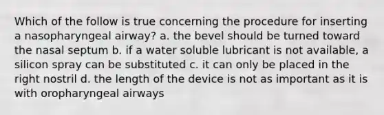 Which of the follow is true concerning the procedure for inserting a nasopharyngeal airway? a. the bevel should be turned toward the nasal septum b. if a water soluble lubricant is not available, a silicon spray can be substituted c. it can only be placed in the right nostril d. the length of the device is not as important as it is with oropharyngeal airways