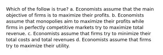 Which of the follow is true? a. Economists assume that the main objective of firms is to maximize their profits. b. Economists assume that monopolies aim to maximize their profits while firms in perfectly competitive markets try to maximize total revenue. c. Economists assume that firms try to minimize their total costs and total revenues d. Economists assume that firms try to maximize their utility.