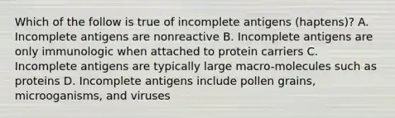 Which of the follow is true of incomplete antigens (haptens)? A. Incomplete antigens are nonreactive B. Incomplete antigens are only immunologic when attached to protein carriers C. Incomplete antigens are typically large macro-molecules such as proteins D. Incomplete antigens include pollen grains, microoganisms, and viruses