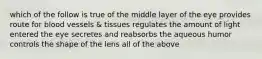 which of the follow is true of the middle layer of the eye provides route for blood vessels & tissues regulates the amount of light entered the eye secretes and reabsorbs the aqueous humor controls the shape of the lens all of the above