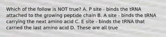 Which of the follow is NOT true? A. P site - binds the tRNA attached to the growing peptide chain B. A site - binds the tRNA carrying the next amino acid C. E site - binds the tRNA that carried the last amino acid D. These are all true