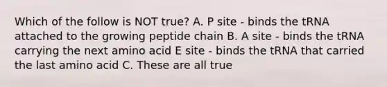 Which of the follow is NOT true? A. P site - binds the tRNA attached to the growing peptide chain B. A site - binds the tRNA carrying the next amino acid E site - binds the tRNA that carried the last amino acid C. These are all true