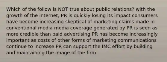 Which of the follow is NOT true about public relations? with the growth of the internet, PR is quickly losing its impact consumers have become increasing skeptical of marketing claims made in conventional media media coverage generated by PR is seen as more credible than paid advertising PR has become increasingly important as costs of other forms of marketing communications continue to increase PR can support the IMC effort by building and maintaining the image of the firm