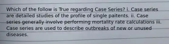 Which of the follow is True regarding Case Series? i. Case series are detailed studies of the profile of single paitents. ii. Case series generally involve performing mortality rate calculations iii. Case series are used to describe outbreaks of new or unused diseases.