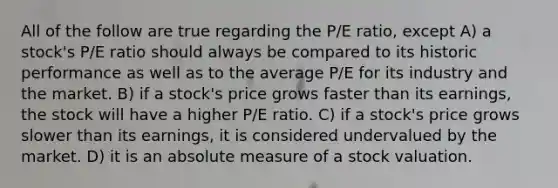 All of the follow are true regarding the P/E ratio, except A) a stock's P/E ratio should always be compared to its historic performance as well as to the average P/E for its industry and the market. B) if a stock's price grows faster than its earnings, the stock will have a higher P/E ratio. C) if a stock's price grows slower than its earnings, it is considered undervalued by the market. D) it is an absolute measure of a stock valuation.