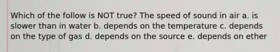 Which of the follow is NOT true? The speed of sound in air a. is slower than in water b. depends on the temperature c. depends on the type of gas d. depends on the source e. depends on ether