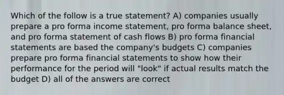 Which of the follow is a true statement? A) companies usually prepare a pro forma income statement, pro forma balance sheet, and pro forma statement of cash flows B) pro forma financial statements are based the company's budgets C) companies prepare pro forma financial statements to show how their performance for the period will "look" if actual results match the budget D) all of the answers are correct