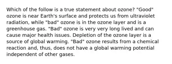 Which of the follow is a true statement about ozone? "Good" ozone is near Earth's surface and protects us from ultraviolet radiation, while "bad" ozone is in the ozone layer and is a greenhouse gas. "Bad" ozone is very very long lived and can cause major health issues. Depletion of the ozone layer is a source of global warming. "Bad" ozone results from a chemical reaction and, thus, does not have a global warming potential independent of other gases.