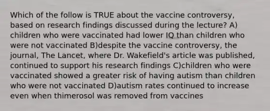 Which of the follow is TRUE about the vaccine controversy, based on research findings discussed during the lecture? A) children who were vaccinated had lower IQ than children who were not vaccinated B)despite the vaccine controversy, the journal, The Lancet, where Dr. Wakefield's article was published, continued to support his research findings C)children who were vaccinated showed a greater risk of having autism than children who were not vaccinated D)autism rates continued to increase even when thimerosol was removed from vaccines