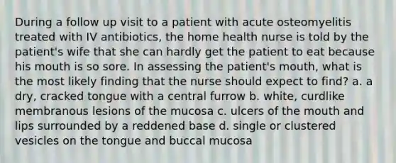 During a follow up visit to a patient with acute osteomyelitis treated with IV antibiotics, the home health nurse is told by the patient's wife that she can hardly get the patient to eat because his mouth is so sore. In assessing the patient's mouth, what is the most likely finding that the nurse should expect to find? a. a dry, cracked tongue with a central furrow b. white, curdlike membranous lesions of the mucosa c. ulcers of the mouth and lips surrounded by a reddened base d. single or clustered vesicles on the tongue and buccal mucosa