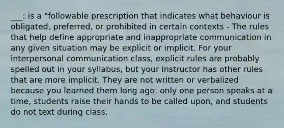 ___: is a "followable prescription that indicates what behaviour is obligated, preferred, or prohibited in certain contexts - The rules that help define appropriate and inappropriate communic​ation in any given situation may be explicit or implicit. For your interpersonal communication class, explicit rules are probably spelled out in your syllabus, but your inst​ructor has other rules that are more implicit. They are not written or verbalized because you learned them long ago: only one person speaks at a time, students raise their hands to be called upon, and students do not text during class.