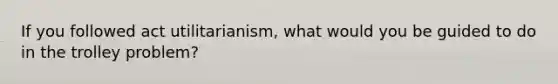 If you followed act utilitarianism, what would you be guided to do in the trolley problem?