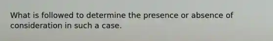 What is followed to determine the presence or absence of consideration in such a case.