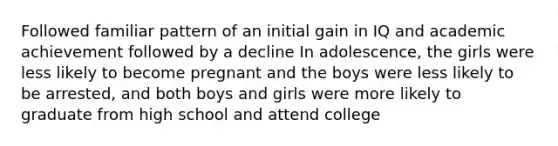 Followed familiar pattern of an initial gain in IQ and academic achievement followed by a decline In adolescence, the girls were less likely to become pregnant and the boys were less likely to be arrested, and both boys and girls were more likely to graduate from high school and attend college