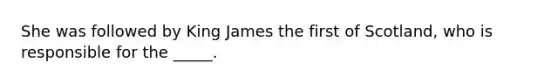 She was followed by King James the first of Scotland, who is responsible for the _____.