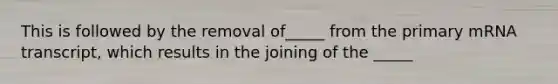 This is followed by the removal of_____ from the primary mRNA transcript, which results in the joining of the _____