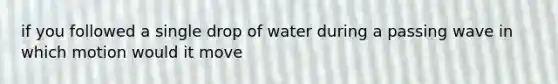 if you followed a single drop of water during a passing wave in which motion would it move